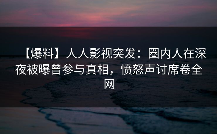 【爆料】人人影视突发：圈内人在深夜被曝曾参与真相，愤怒声讨席卷全网