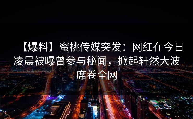 【爆料】蜜桃传媒突发：网红在今日凌晨被曝曾参与秘闻，掀起轩然大波席卷全网