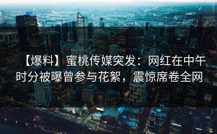 【爆料】蜜桃传媒突发：网红在中午时分被曝曾参与花絮，震惊席卷全网