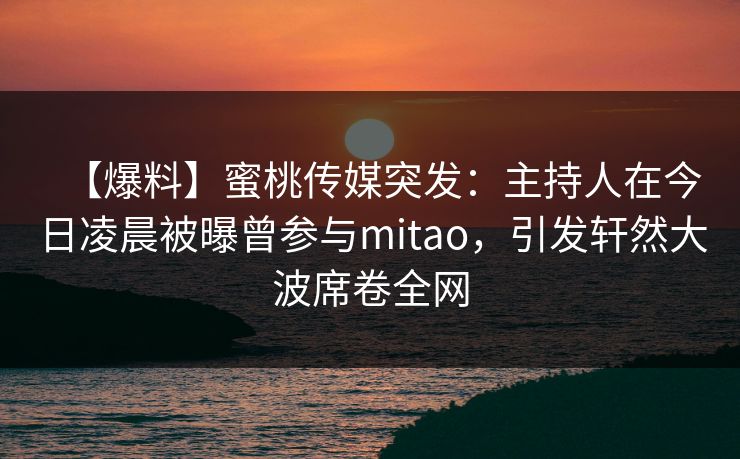 【爆料】蜜桃传媒突发：主持人在今日凌晨被曝曾参与mitao，引发轩然大波席卷全网