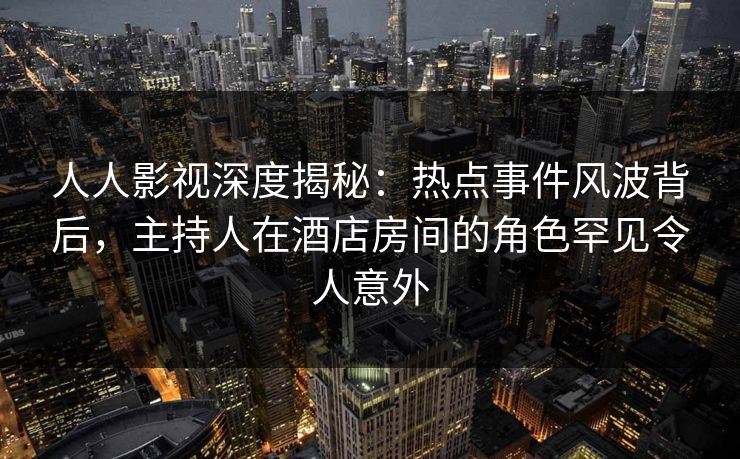 人人影视深度揭秘:热点事件风波背后,主持人在酒店房间的角色罕见令人意外 人人影视深度揭秘:热点事件风波背后,主持人在酒店房间的角色罕见令人意外