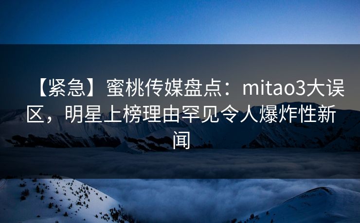 【紧急】蜜桃传媒盘点：mitao3大误区，明星上榜理由罕见令人爆炸性新闻