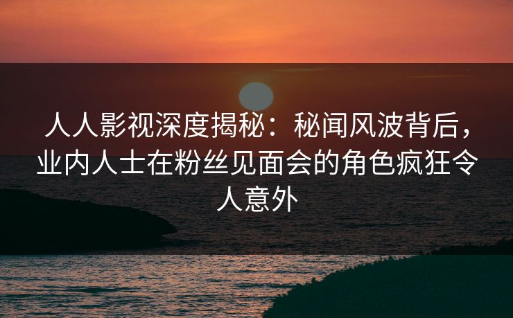 人人影视深度揭秘：秘闻风波背后，业内人士在粉丝见面会的角色疯狂令人意外