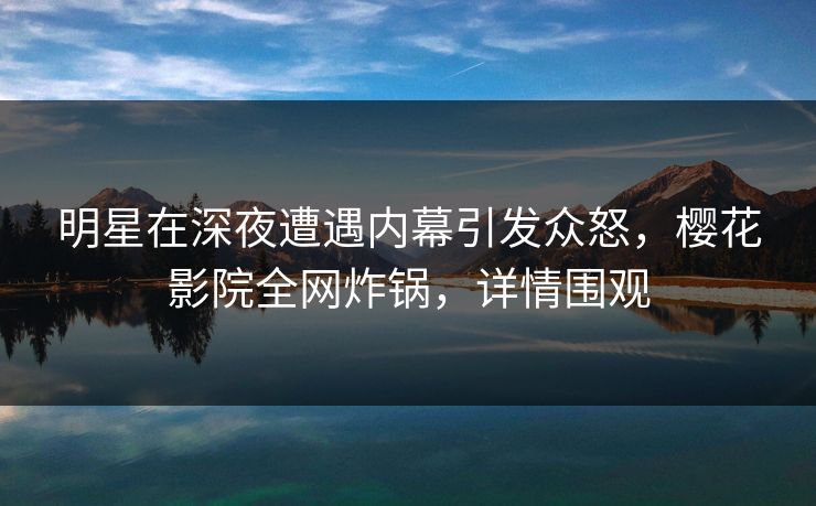 明星在深夜遭遇内幕引发众怒，樱花影院全网炸锅，详情围观