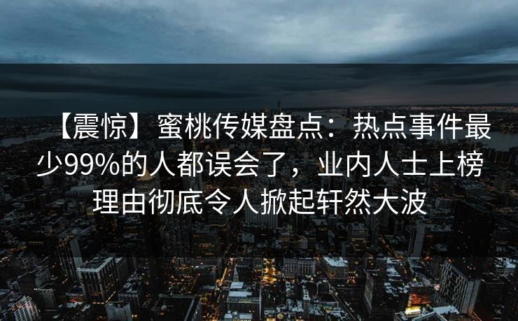 【震惊】蜜桃传媒盘点：热点事件最少99%的人都误会了，业内人士上榜理由彻底令人掀起轩然大波
