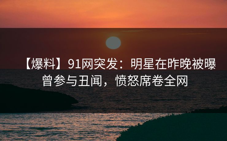 【爆料】91网突发：明星在昨晚被曝曾参与丑闻，愤怒席卷全网