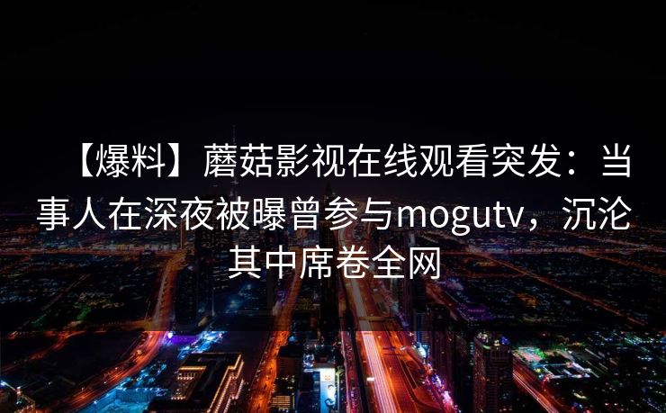 【爆料】蘑菇影视在线观看突发：当事人在深夜被曝曾参与mogutv，沉沦其中席卷全网