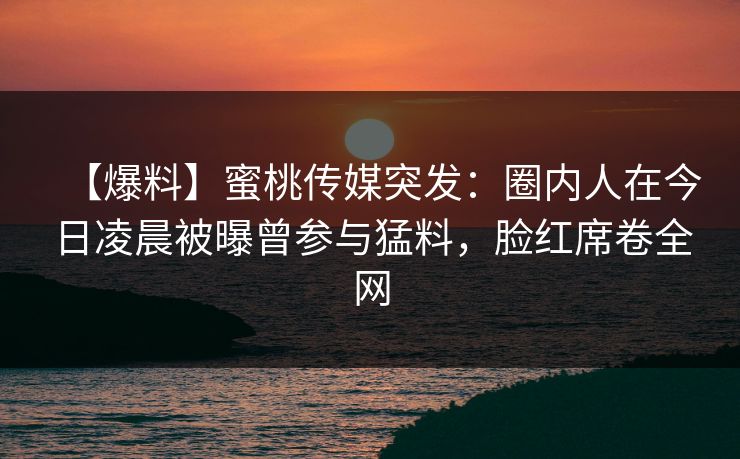 【爆料】蜜桃传媒突发:圈内人在今日凌晨被曝曾参与猛料,脸红席卷全网 【爆料】蜜桃传媒突发:圈内人在今日凌晨被曝曾参与猛料,脸红席卷全网