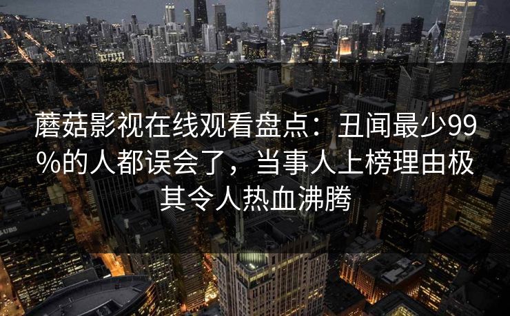蘑菇影视在线观看盘点:丑闻最少99%的人都误会了,当事人上榜理由极其令人热血沸腾 蘑菇影视在线观看盘点:丑闻最少99%的人都误会了,当事人上榜理由极其令人热血沸腾