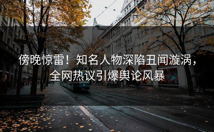 傍晚惊雷！知名人物深陷丑闻漩涡，全网热议引爆舆论风暴