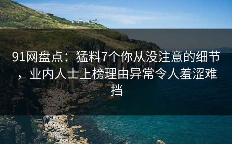 91网盘点：猛料7个你从没注意的细节，业内人士上榜理由异常令人羞涩难挡