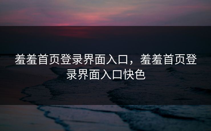 羞羞首页登录界面入口，羞羞首页登录界面入口快色