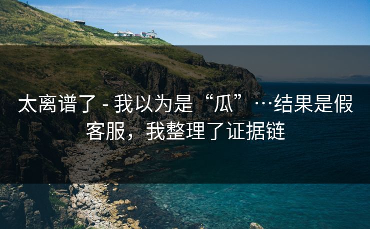 太离谱了 - 我以为是“瓜”…结果是假客服，我整理了证据链