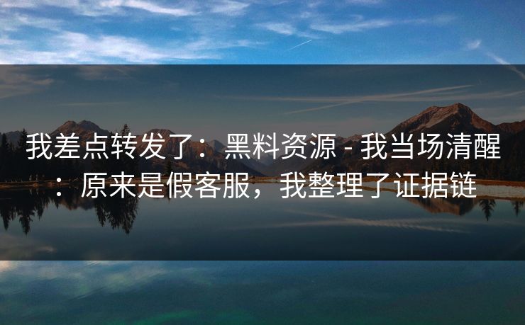 我差点转发了：黑料资源 - 我当场清醒：原来是假客服，我整理了证据链