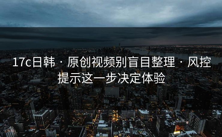 17c日韩 · 原创视频别盲目整理 · 风控提示这一步决定体验