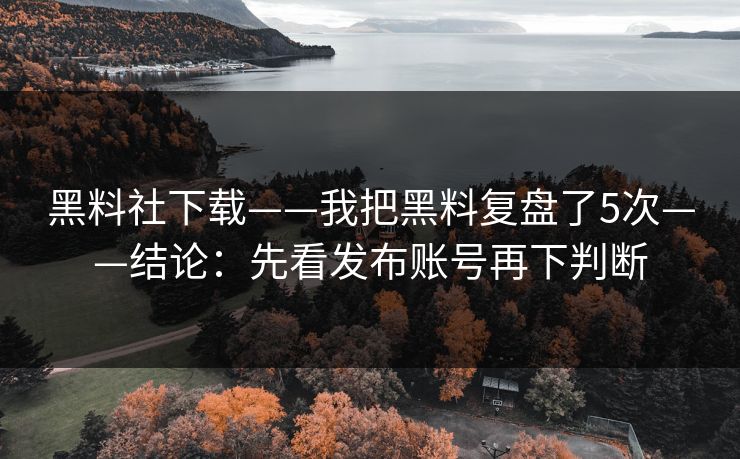 黑料社下载——我把黑料复盘了5次——结论：先看发布账号再下判断
