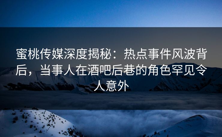 蜜桃传媒深度揭秘：热点事件风波背后，当事人在酒吧后巷的角色罕见令人意外