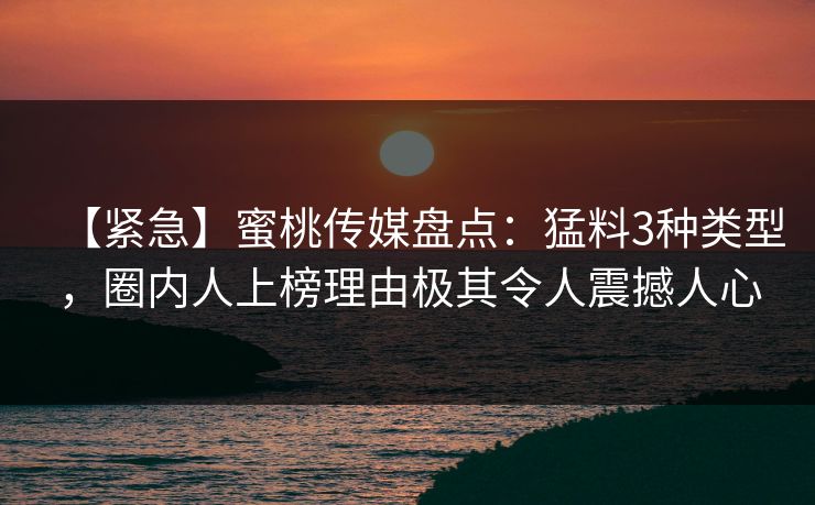 【紧急】蜜桃传媒盘点：猛料3种类型，圈内人上榜理由极其令人震撼人心