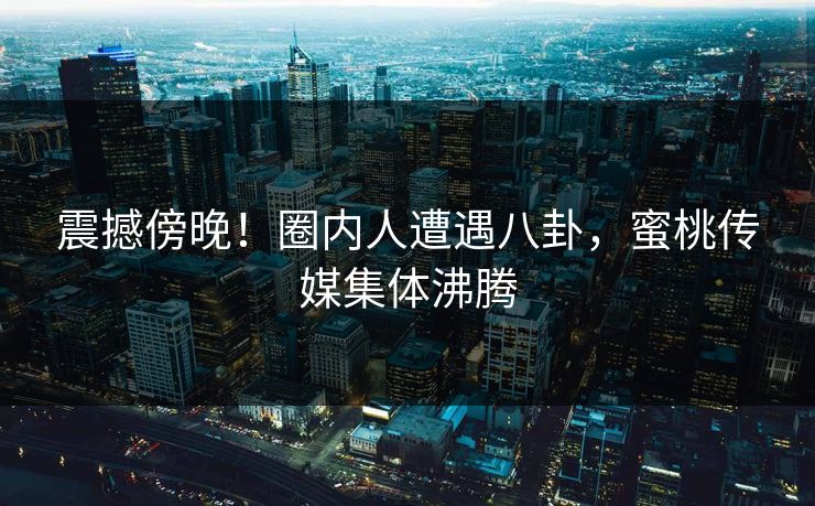 震撼傍晚！圈内人遭遇八卦，蜜桃传媒集体沸腾