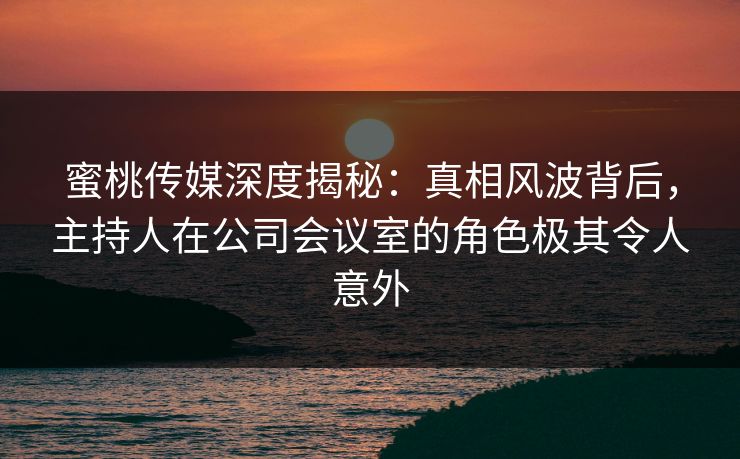 蜜桃传媒深度揭秘：真相风波背后，主持人在公司会议室的角色极其令人意外