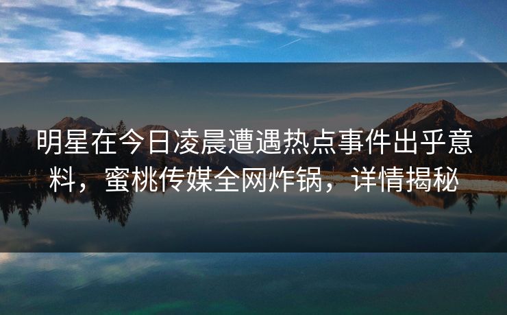明星在今日凌晨遭遇热点事件出乎意料,蜜桃传媒全网炸锅,详情揭秘 明星在今日凌晨遭遇热点事件出乎意料,蜜桃传媒全网炸锅,详情揭秘