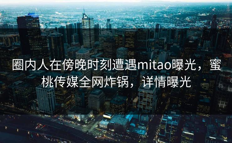 圈内人在傍晚时刻遭遇mitao曝光,蜜桃传媒全网炸锅,详情曝光 圈内人在傍晚时刻遭遇mitao曝光,蜜桃传媒全网炸锅,详情曝光
