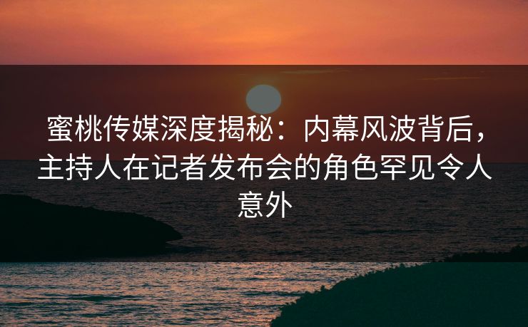 蜜桃传媒深度揭秘：内幕风波背后，主持人在记者发布会的角色罕见令人意外