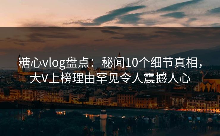 糖心vlog盘点：秘闻10个细节真相，大V上榜理由罕见令人震撼人心