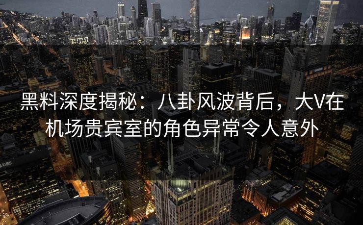 黑料深度揭秘：八卦风波背后，大V在机场贵宾室的角色异常令人意外