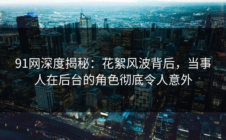 91网深度揭秘：花絮风波背后，当事人在后台的角色彻底令人意外