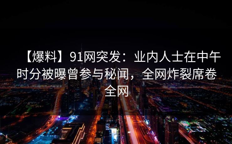 【爆料】91网突发：业内人士在中午时分被曝曾参与秘闻，全网炸裂席卷全网