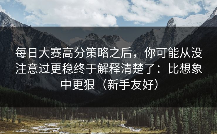 每日大赛高分策略之后，你可能从没注意过更稳终于解释清楚了：比想象中更狠（新手友好）