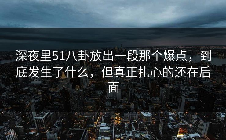 深夜里51八卦放出一段那个爆点,到底发生了什么,但真正扎心的还在后面 深夜里51八卦放出一段那个爆点,到底发生了什么,但真正扎心的还在后面